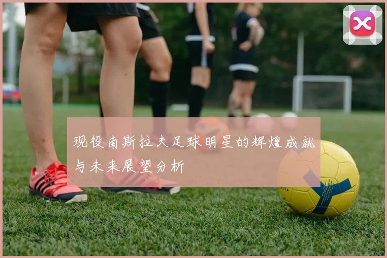 现役南斯拉夫足球明星的辉煌成就与未来展望分析