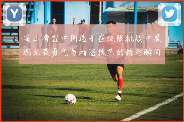 高山滑雪中国选手在极限挑战中展现无畏勇气与精湛技艺的精彩瞬间