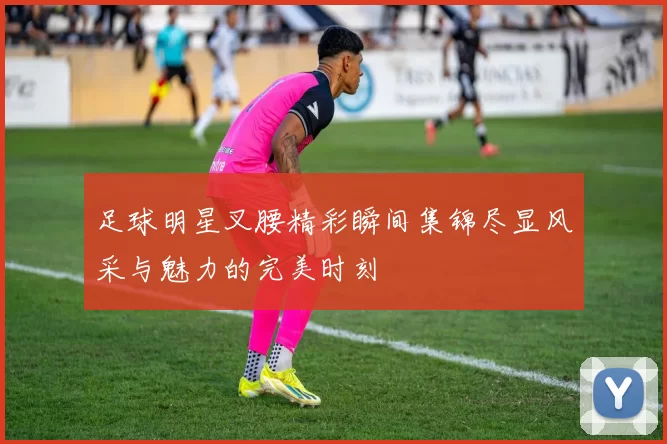 足球明星叉腰精彩瞬间集锦尽显风采与魅力的完美时刻